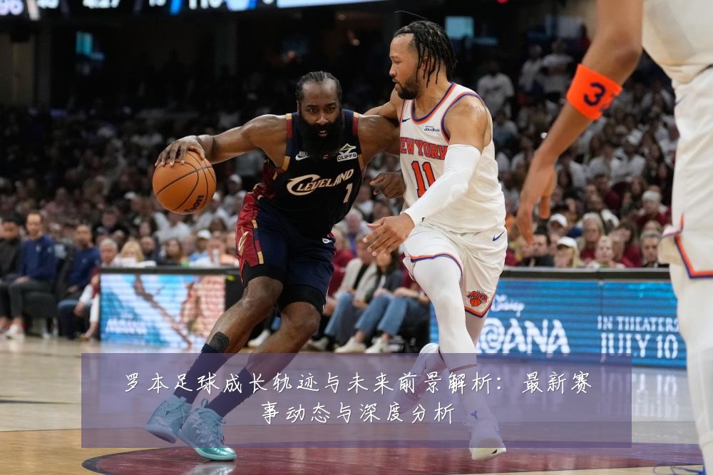 罗本足球成长轨迹与未来前景解析:最新赛事动态与深度分析