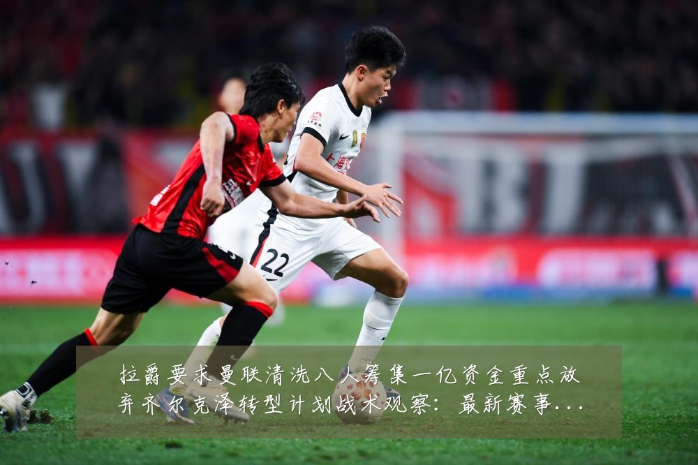 拉爵要求曼联清洗八人筹集一亿资金重点放弃齐尔克泽转型计划战术观察:最新赛事动态与深度分析