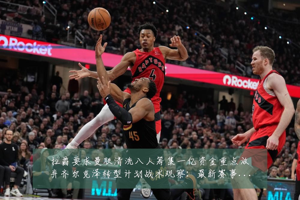 拉爵要求曼联清洗八人筹集一亿资金重点放弃齐尔克泽转型计划战术观察:最新赛事动态与深度分析